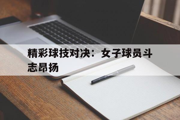包含精彩球技对决：女子球员斗志昂扬的词条