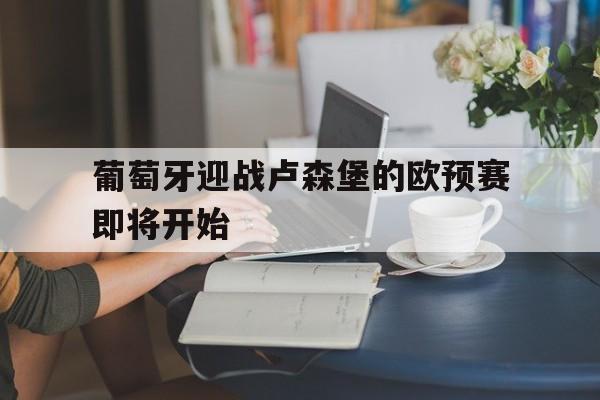 关于葡萄牙迎战卢森堡的欧预赛即将开始的信息