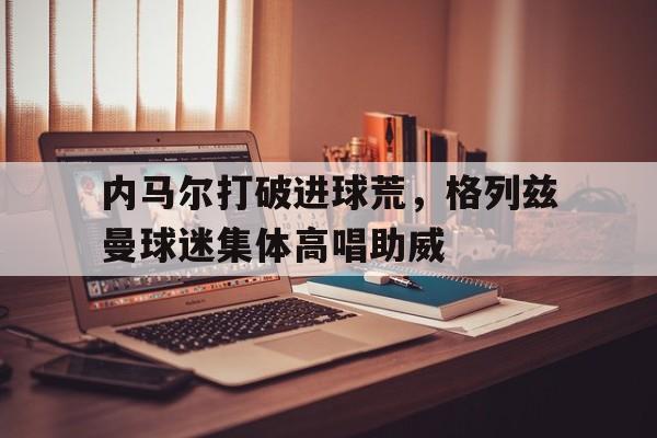 内马尔打破进球荒，格列兹曼球迷集体高唱助威